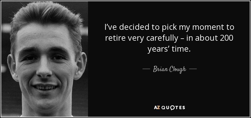 I’ve decided to pick my moment to retire very carefully – in about 200 years’ time. - Brian Clough