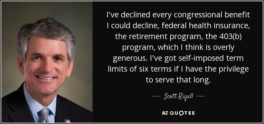I've declined every congressional benefit I could decline, federal health insurance, the retirement program, the 403(b) program, which I think is overly generous. I've got self-imposed term limits of six terms if I have the privilege to serve that long. - Scott Rigell