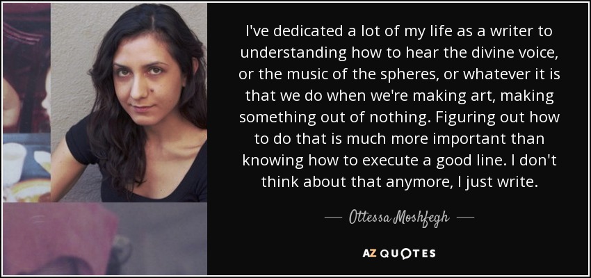 I've dedicated a lot of my life as a writer to understanding how to hear the divine voice, or the music of the spheres, or whatever it is that we do when we're making art, making something out of nothing. Figuring out how to do that is much more important than knowing how to execute a good line. I don't think about that anymore, I just write. - Ottessa Moshfegh