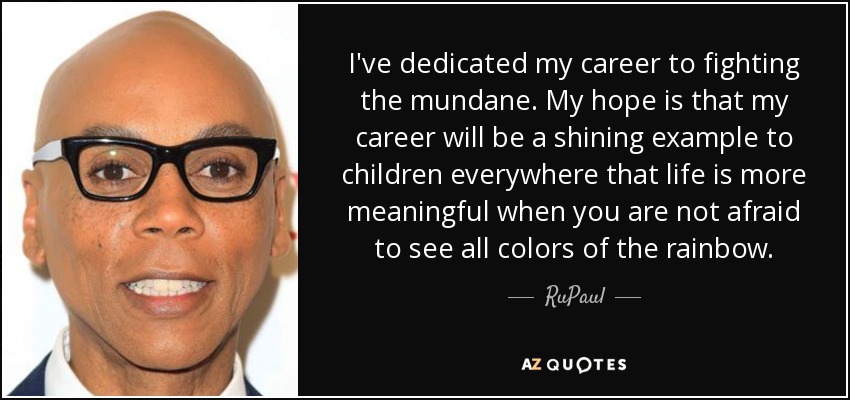 I've dedicated my career to fighting the mundane. My hope is that my career will be a shining example to children everywhere that life is more meaningful when you are not afraid to see all colors of the rainbow. - RuPaul