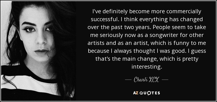 I've definitely become more commercially successful. I think everything has changed over the past two years. People seem to take me seriously now as a songwriter for other artists and as an artist, which is funny to me because I always thought I was good. I guess that's the main change, which is pretty interesting. - Charli XCX