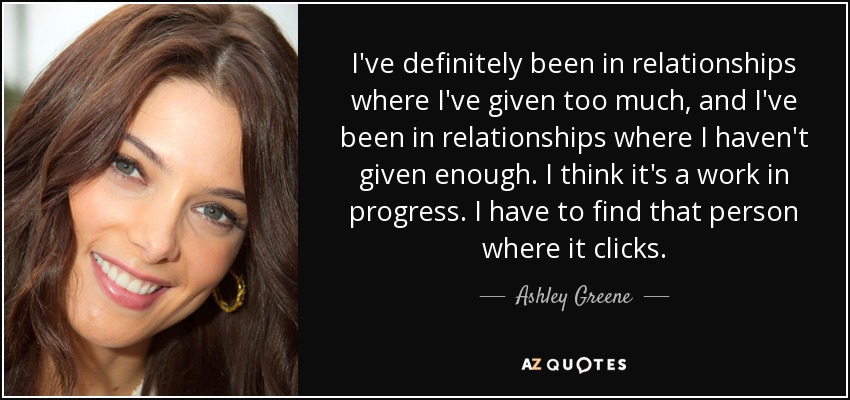 I've definitely been in relationships where I've given too much, and I've been in relationships where I haven't given enough. I think it's a work in progress. I have to find that person where it clicks. - Ashley Greene