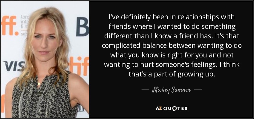 I've definitely been in relationships with friends where I wanted to do something different than I know a friend has. It's that complicated balance between wanting to do what you know is right for you and not wanting to hurt someone's feelings. I think that's a part of growing up. - Mickey Sumner
