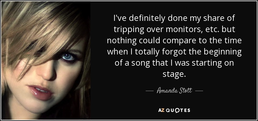 I've definitely done my share of tripping over monitors, etc. but nothing could compare to the time when I totally forgot the beginning of a song that I was starting on stage. - Amanda Stott