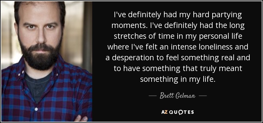 I've definitely had my hard partying moments. I've definitely had the long stretches of time in my personal life where I've felt an intense loneliness and a desperation to feel something real and to have something that truly meant something in my life. - Brett Gelman