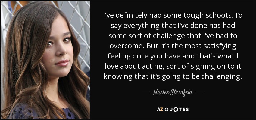 I've definitely had some tough schoots. I'd say everything that I've done has had some sort of challenge that I've had to overcome. But it's the most satisfying feeling once you have and that's what I love about acting, sort of signing on to it knowing that it's going to be challenging. - Hailee Steinfeld