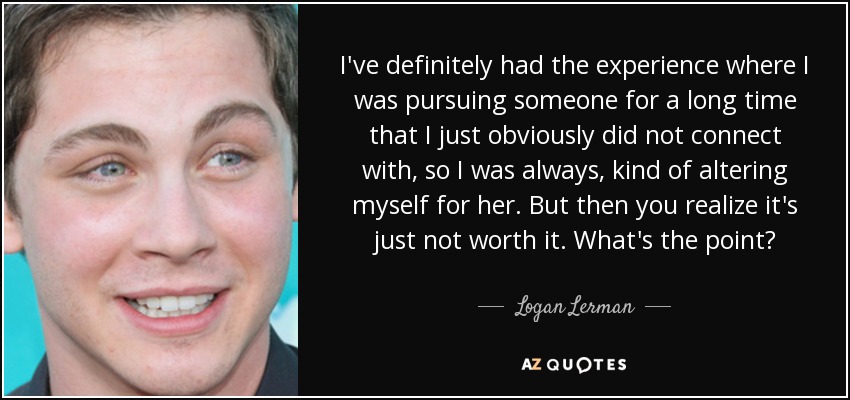 I've definitely had the experience where I was pursuing someone for a long time that I just obviously did not connect with, so I was always, kind of altering myself for her. But then you realize it's just not worth it. What's the point? - Logan Lerman
