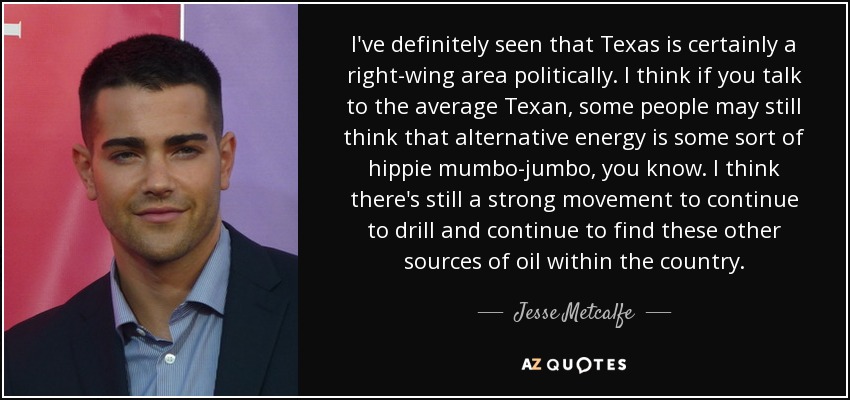I've definitely seen that Texas is certainly a right-wing area politically. I think if you talk to the average Texan, some people may still think that alternative energy is some sort of hippie mumbo-jumbo, you know. I think there's still a strong movement to continue to drill and continue to find these other sources of oil within the country. - Jesse Metcalfe