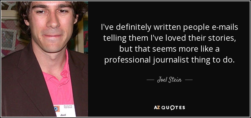 I've definitely written people e-mails telling them I've loved their stories, but that seems more like a professional journalist thing to do. - Joel Stein