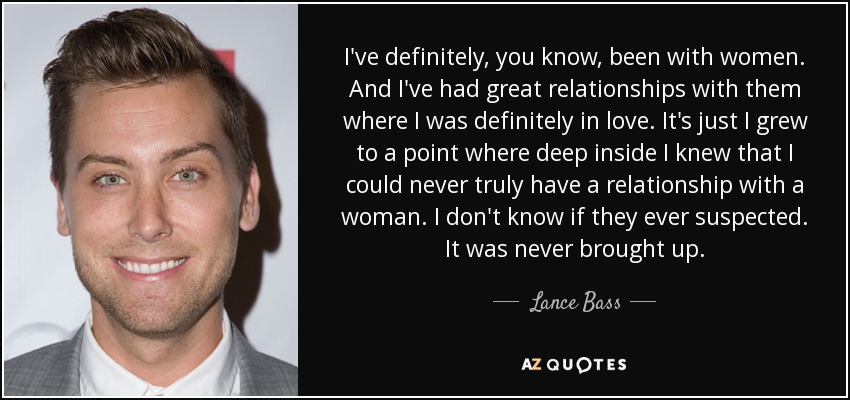 I've definitely, you know, been with women. And I've had great relationships with them where I was definitely in love. It's just I grew to a point where deep inside I knew that I could never truly have a relationship with a woman. I don't know if they ever suspected. It was never brought up. - Lance Bass