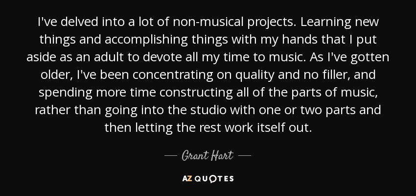 I've delved into a lot of non-musical projects. Learning new things and accomplishing things with my hands that I put aside as an adult to devote all my time to music. As I've gotten older, I've been concentrating on quality and no filler, and spending more time constructing all of the parts of music, rather than going into the studio with one or two parts and then letting the rest work itself out. - Grant Hart