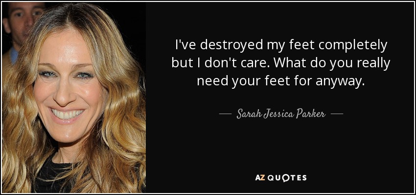 I've destroyed my feet completely but I don't care. What do you really need your feet for anyway. - Sarah Jessica Parker