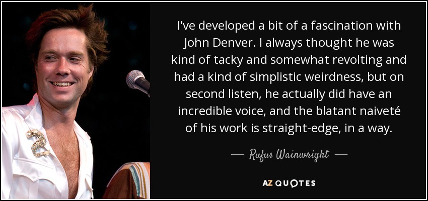 I've developed a bit of a fascination with John Denver. I always thought he was kind of tacky and somewhat revolting and had a kind of simplistic weirdness, but on second listen, he actually did have an incredible voice, and the blatant naiveté of his work is straight-edge, in a way. - Rufus Wainwright