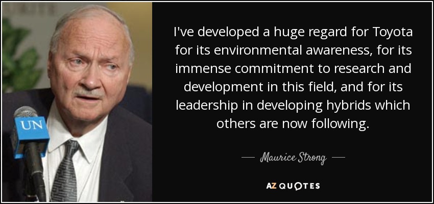 I've developed a huge regard for Toyota for its environmental awareness, for its immense commitment to research and development in this field, and for its leadership in developing hybrids which others are now following. - Maurice Strong