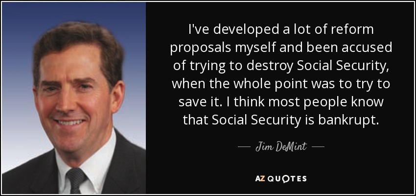 I've developed a lot of reform proposals myself and been accused of trying to destroy Social Security, when the whole point was to try to save it. I think most people know that Social Security is bankrupt. - Jim DeMint