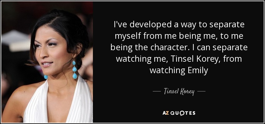 I've developed a way to separate myself from me being me, to me being the character. I can separate watching me, Tinsel Korey, from watching Emily - Tinsel Korey