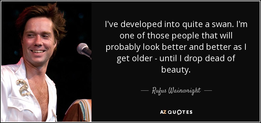 I've developed into quite a swan. I'm one of those people that will probably look better and better as I get older - until I drop dead of beauty. - Rufus Wainwright