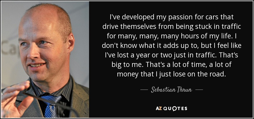 I've developed my passion for cars that drive themselves from being stuck in traffic for many, many, many hours of my life. I don't know what it adds up to, but I feel like I've lost a year or two just in traffic. That's big to me. That's a lot of time, a lot of money that I just lose on the road. - Sebastian Thrun