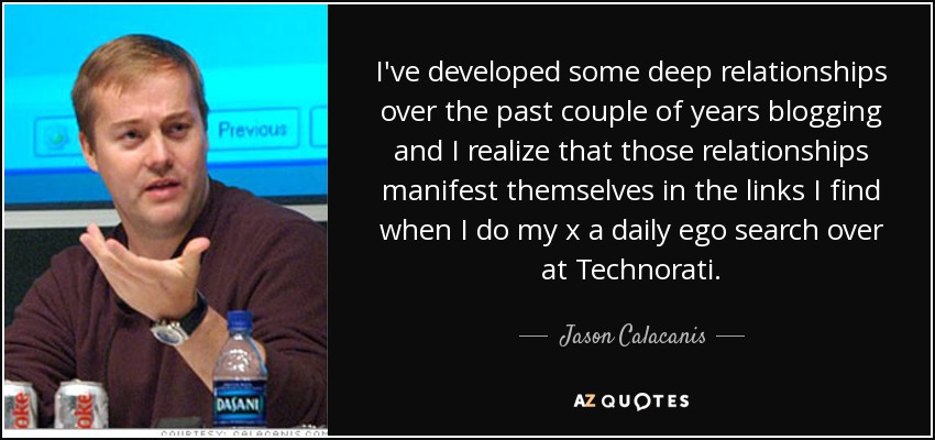 I've developed some deep relationships over the past couple of years blogging and I realize that those relationships manifest themselves in the links I find when I do my x a daily ego search over at Technorati. - Jason Calacanis