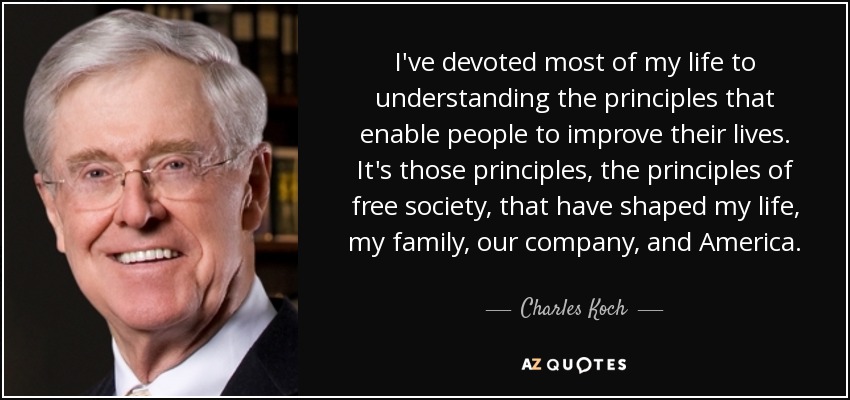 I've devoted most of my life to understanding the principles that enable people to improve their lives. It's those principles, the principles of free society, that have shaped my life, my family, our company, and America. - Charles Koch