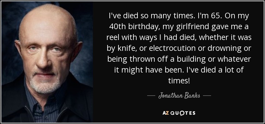 I've died so many times. I'm 65. On my 40th birthday, my girlfriend gave me a reel with ways I had died, whether it was by knife, or electrocution or drowning or being thrown off a building or whatever it might have been. I've died a lot of times! - Jonathan Banks