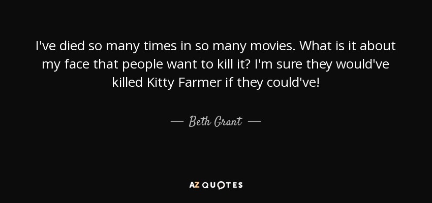 I've died so many times in so many movies. What is it about my face that people want to kill it? I'm sure they would've killed Kitty Farmer if they could've! - Beth Grant