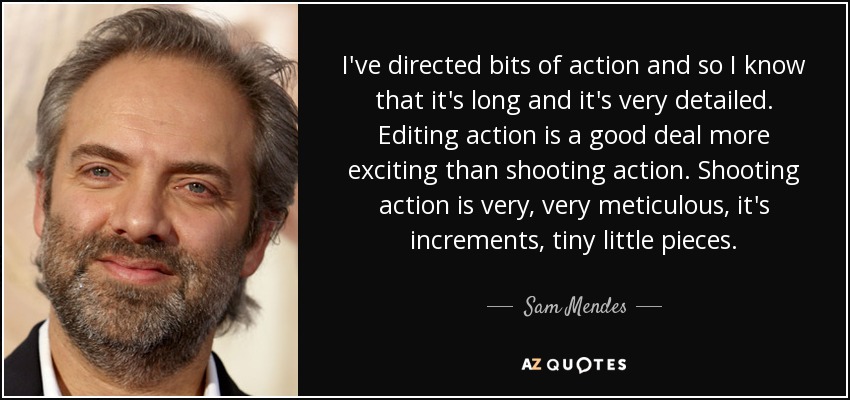 I've directed bits of action and so I know that it's long and it's very detailed. Editing action is a good deal more exciting than shooting action. Shooting action is very, very meticulous, it's increments, tiny little pieces. - Sam Mendes