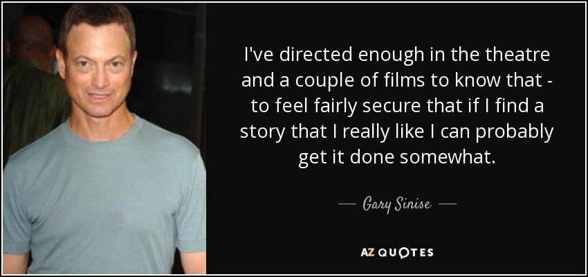 I've directed enough in the theatre and a couple of films to know that - to feel fairly secure that if I find a story that I really like I can probably get it done somewhat. - Gary Sinise