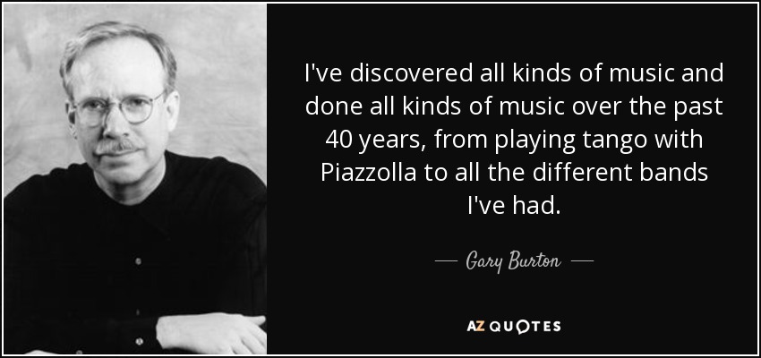 I've discovered all kinds of music and done all kinds of music over the past 40 years, from playing tango with Piazzolla to all the different bands I've had. - Gary Burton