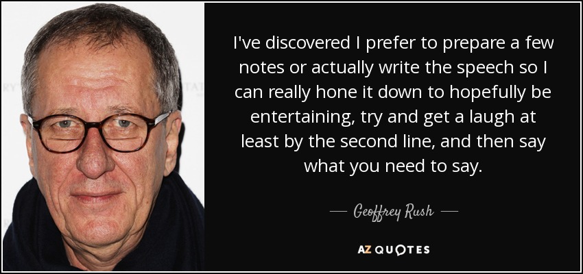 I've discovered I prefer to prepare a few notes or actually write the speech so I can really hone it down to hopefully be entertaining, try and get a laugh at least by the second line, and then say what you need to say. - Geoffrey Rush