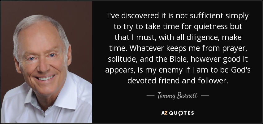 I've discovered it is not sufficient simply to try to take time for quietness but that I must, with all diligence, make time. Whatever keeps me from prayer, solitude, and the Bible, however good it appears, is my enemy if I am to be God's devoted friend and follower. - Tommy Barnett