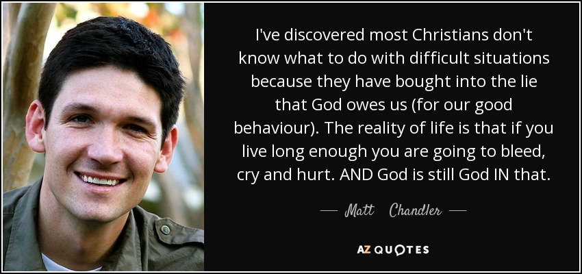I've discovered most Christians don't know what to do with difficult situations because they have bought into the lie that God owes us (for our good behaviour). The reality of life is that if you live long enough you are going to bleed, cry and hurt. AND God is still God IN that. - Matt    Chandler