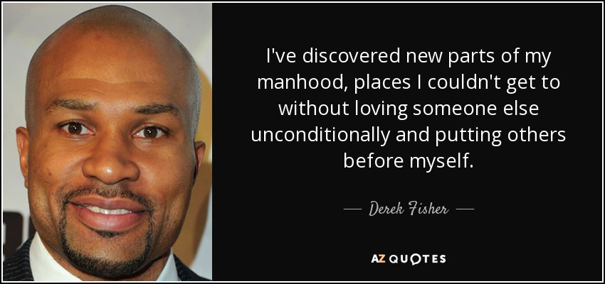 I've discovered new parts of my manhood, places I couldn't get to without loving someone else unconditionally and putting others before myself. - Derek Fisher