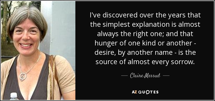 I've discovered over the years that the simplest explanation is almost always the right one; and that hunger of one kind or another - desire, by another name - is the source of almost every sorrow. - Claire Messud