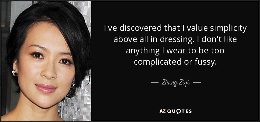 I've discovered that I value simplicity above all in dressing. I don't like anything I wear to be too complicated or fussy. - Zhang Ziyi