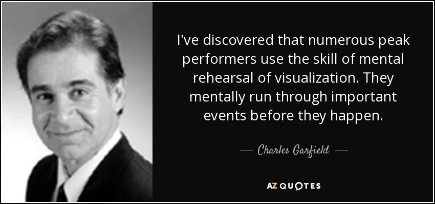 I've discovered that numerous peak performers use the skill of mental rehearsal of visualization. They mentally run through important events before they happen. - Charles Garfield