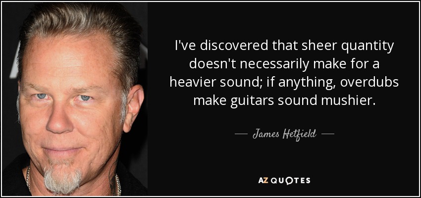 I've discovered that sheer quantity doesn't necessarily make for a heavier sound; if anything, overdubs make guitars sound mushier. - James Hetfield