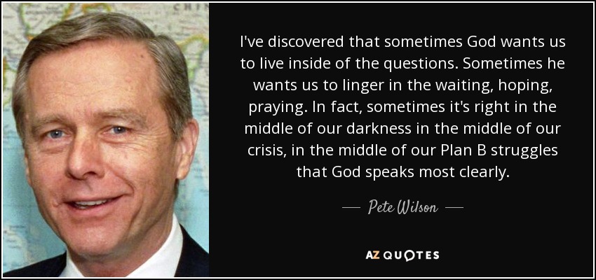 I've discovered that sometimes God wants us to live inside of the questions. Sometimes he wants us to linger in the waiting, hoping, praying. In fact, sometimes it's right in the middle of our darkness in the middle of our crisis, in the middle of our Plan B struggles that God speaks most clearly. - Pete Wilson