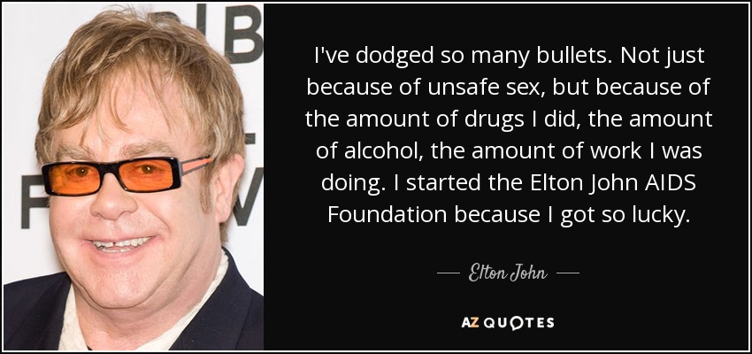 I've dodged so many bullets. Not just because of unsafe sex, but because of the amount of drugs I did, the amount of alcohol, the amount of work I was doing. I started the Elton John AIDS Foundation because I got so lucky. - Elton John