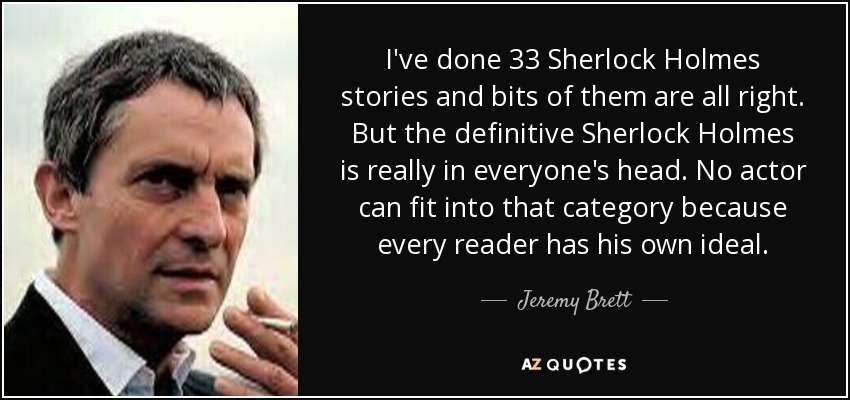I've done 33 Sherlock Holmes stories and bits of them are all right. But the definitive Sherlock Holmes is really in everyone's head. No actor can fit into that category because every reader has his own ideal. - Jeremy Brett