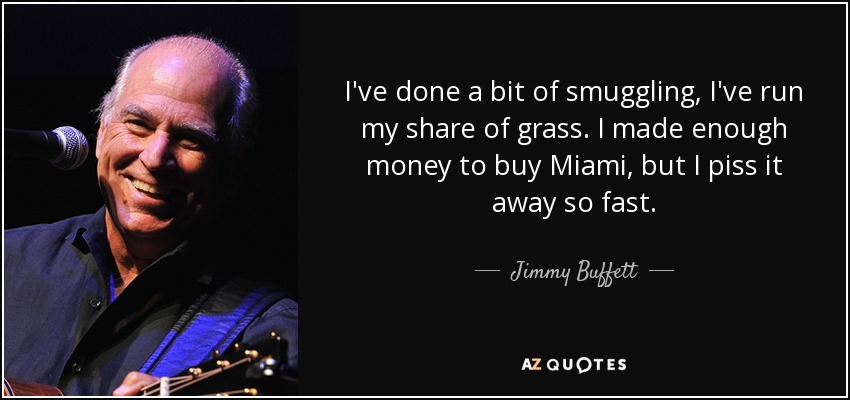 I've done a bit of smuggling, I've run my share of grass. I made enough money to buy Miami, but I piss it away so fast. - Jimmy Buffett