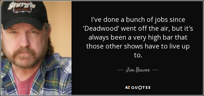 I've done a bunch of jobs since 'Deadwood' went off the air, but it's always been a very high bar that those other shows have to live up to. - Jim Beaver