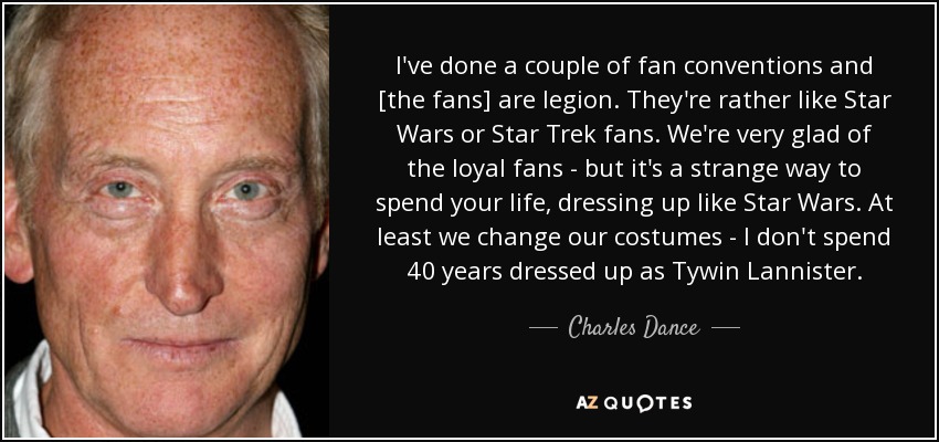 I've done a couple of fan conventions and [the fans] are legion. They're rather like Star Wars or Star Trek fans. We're very glad of the loyal fans - but it's a strange way to spend your life, dressing up like Star Wars. At least we change our costumes - I don't spend 40 years dressed up as Tywin Lannister. - Charles Dance