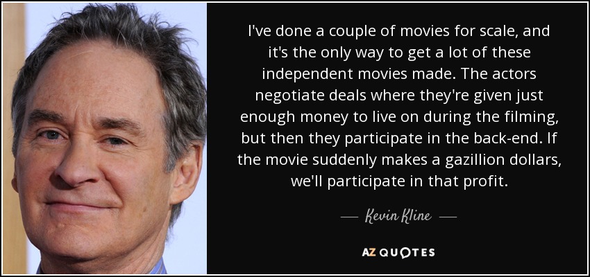 I've done a couple of movies for scale, and it's the only way to get a lot of these independent movies made. The actors negotiate deals where they're given just enough money to live on during the filming, but then they participate in the back-end. If the movie suddenly makes a gazillion dollars, we'll participate in that profit. - Kevin Kline