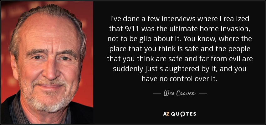 I've done a few interviews where I realized that 9/11 was the ultimate home invasion, not to be glib about it. You know, where the place that you think is safe and the people that you think are safe and far from evil are suddenly just slaughtered by it, and you have no control over it. - Wes Craven