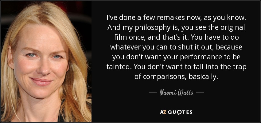 I've done a few remakes now, as you know. And my philosophy is, you see the original film once, and that's it. You have to do whatever you can to shut it out, because you don't want your performance to be tainted. You don't want to fall into the trap of comparisons, basically. - Naomi Watts
