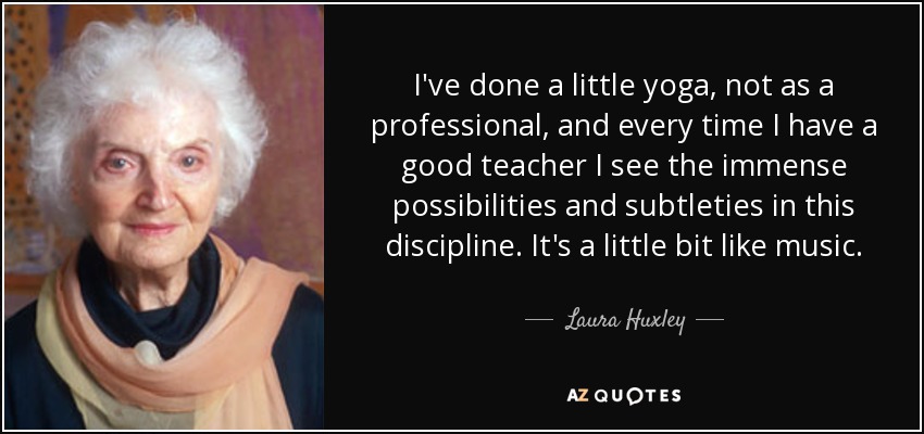 I've done a little yoga, not as a professional, and every time I have a good teacher I see the immense possibilities and subtleties in this discipline. It's a little bit like music. - Laura Huxley