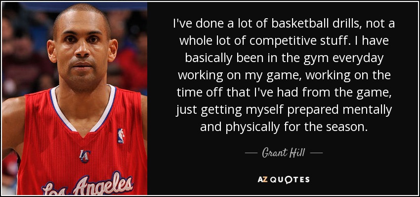 I've done a lot of basketball drills, not a whole lot of competitive stuff. I have basically been in the gym everyday working on my game, working on the time off that I've had from the game, just getting myself prepared mentally and physically for the season. - Grant Hill