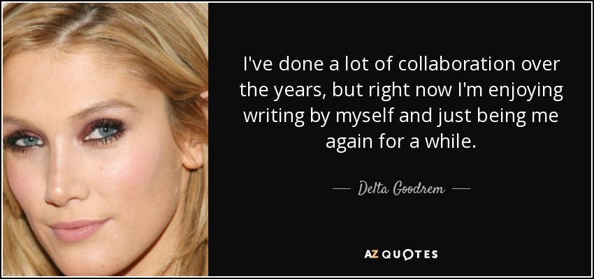 I've done a lot of collaboration over the years, but right now I'm enjoying writing by myself and just being me again for a while. - Delta Goodrem