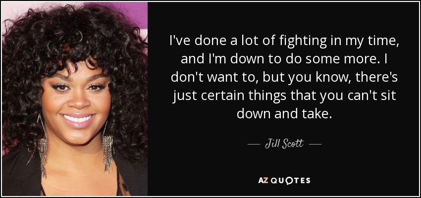 I've done a lot of fighting in my time, and I'm down to do some more. I don't want to, but you know, there's just certain things that you can't sit down and take. - Jill Scott